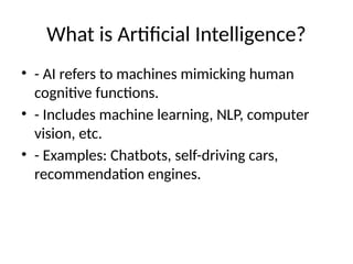 What is Artificial Intelligence?
• - AI refers to machines mimicking human
cognitive functions.
• - Includes machine learning, NLP, computer
vision, etc.
• - Examples: Chatbots, self-driving cars,
recommendation engines.
 
