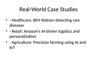 Real-World Case Studies
• - Healthcare: IBM Watson detecting rare
diseases
• - Retail: Amazon’s AI-driven logistics and
personalization
• - Agriculture: Precision farming using AI and
IoT
 