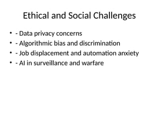 Ethical and Social Challenges
• - Data privacy concerns
• - Algorithmic bias and discrimination
• - Job displacement and automation anxiety
• - AI in surveillance and warfare
 