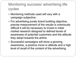 Monitoring success/ advertising life
cycles
 Monitoring methods used will vary with a
campaign subjective.
 For advertising purely brand building objective,
precise measurement of the results is notoriously
difficult it will be necessary to invest in initial
market research designed to defined levels of
awareness of potential customers and the attitude
they adopt towards the airline.
 Successful campaigns will show a growing
awareness, a positive move in attitude and a high
level of recall of the content of the advertising.
 