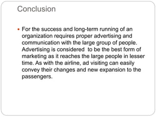 Conclusion
 For the success and long-term running of an
organization requires proper advertising and
communication with the large group of people.
Advertising is considered to be the best form of
marketing as it reaches the large people in lesser
time. As with the airline, ad visiting can easily
convey their changes and new expansion to the
passengers.
 