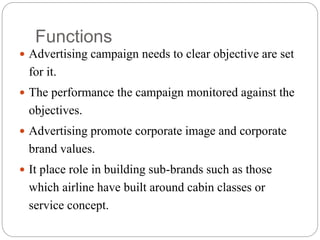 Functions
 Advertising campaign needs to clear objective are set
for it.
 The performance the campaign monitored against the
objectives.
 Advertising promote corporate image and corporate
brand values.
 It place role in building sub-brands such as those
which airline have built around cabin classes or
service concept.
 