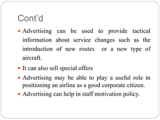 Cont’d
 Advertising can be used to provide tactical
information about service changes such as the
introduction of new routes or a new type of
aircraft.
 It can also sell special offers
 Advertising may be able to play a useful role in
positioning an airline as a good corporate citizen.
 Advertising can help in staff motivation policy.
 