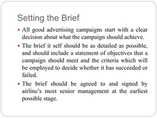 Setting the Brief
 All good advertising campaigns start with a clear
decision about what the campaign should achieve.
 The brief it self should be as detailed as possible,
and should include a statement of objectives that a
campaign should meet and the criteria which will
be employed to decide whether it has succeeded or
failed.
 The brief should be agreed to and signed by
airline’s most senior management at the earliest
possible stage.
 