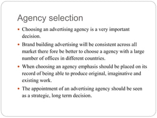 Agency selection
 Choosing an advertising agency is a very important
decision.
 Brand building advertising will be consistent across all
market there fore be better to choose a agency with a large
number of offices in different countries.
 When choosing an agency emphasis should be placed on its
record of being able to produce original, imaginative and
existing work.
 The appointment of an advertising agency should be seen
as a strategic, long term decision.
 