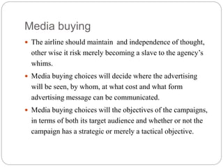 Media buying
 The airline should maintain and independence of thought,
other wise it risk merely becoming a slave to the agency’s
whims.
 Media buying choices will decide where the advertising
will be seen, by whom, at what cost and what form
advertising message can be communicated.
 Media buying choices will the objectives of the campaigns,
in terms of both its target audience and whether or not the
campaign has a strategic or merely a tactical objective.
 
