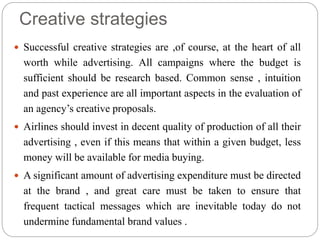 Creative strategies
 Successful creative strategies are ,of course, at the heart of all
worth while advertising. All campaigns where the budget is
sufficient should be research based. Common sense , intuition
and past experience are all important aspects in the evaluation of
an agency’s creative proposals.
 Airlines should invest in decent quality of production of all their
advertising , even if this means that within a given budget, less
money will be available for media buying.
 A significant amount of advertising expenditure must be directed
at the brand , and great care must be taken to ensure that
frequent tactical messages which are inevitable today do not
undermine fundamental brand values .
 