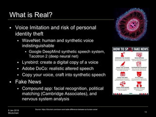 8 Jan 2018
Blockchain
What is Real?
13
Source: https://futurism.com/soon-wont-able-difference-between-ai-human-voice/
 Voice Imitation and risk of personal
identity theft
 WaveNet: human and synthetic voice
indistinguishable
 Google DeepMind synthetic speech system,
Tacotron 2 (deep neural net)
 Lyrebird: create a digital copy of a voice
 Adobe DoCo: realistic altered speech
 Copy your voice, craft into synthetic speech
 Fake News
 Compound app: facial recognition, political
matching (Cambridge Associates), and
nervous system analysis
 