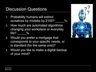 8 Jan 2018
Blockchain
Discussion Questions
1. Probability humans will extinct
ourselves by mistake by 2100? _____%
2. How much are automated algorithms
changing your workplace or everyday
life? _____%
3. Would you prefer a mortgage that
corresponds to your specific needs, or
is standard (for the same cost)?
4. Would you like to make a digital backup
of your mind?
1
?
??
 