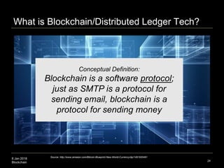 8 Jan 2018
Blockchain 24
Conceptual Definition:
Blockchain is a software protocol;
just as SMTP is a protocol for
sending email, blockchain is a
protocol for sending money
Source: http://www.amazon.com/Bitcoin-Blueprint-New-World-Currency/dp/1491920491
What is Blockchain/Distributed Ledger Tech?
 