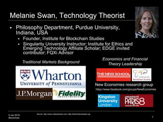 8 Jan 2018
Blockchain 2
Melanie Swan, Technology Theorist
 Philosophy Department, Purdue University,
Indiana, USA
 Founder, Institute for Blockchain Studies
 Singularity University Instructor; Institute for Ethics and
Emerging Technology Affiliate Scholar; EDGE invited
contributor; FQXi Advisor
Traditional Markets Background
Economics and Financial
Theory Leadership
New Economies research group
Source: http://www.melanieswan.com, http://blockchainstudies.org
https://www.facebook.com/groups/NewEconomies
 