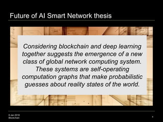 8 Jan 2018
Blockchain 4
Considering blockchain and deep learning
together suggests the emergence of a new
class of global network computing system.
These systems are self-operating
computation graphs that make probabilistic
guesses about reality states of the world.
Future of AI Smart Network thesis
 