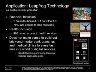 8 Jan 2018
Blockchain
Application: Leapfrog Technology
To enable human potential
 Financial Inclusion
 2 bn under-banked, 1.1 bn without ID
 70% lack access to land registries
 Health Inclusion
 400 mn no access to health services
 Does not make sense to build out
brick-and-mortar bank branches
and medical clinics to every last
mile in a world of digital services
 eWallet banking and deep learning
medical diagnostic apps
53
Source: Pricewaterhouse Coopers. 2016. The un(der)banked is FinTech's largest opportunity. DeNovo Q2 2016 FinTech ReCap
and Funding ReView., Heider, Caroline, and Connelly, April. 2016. Why Land Administration Matters for Development. World Bank.
http://www.who.int/mediacentre/news/releases/2015/uhc-report/en/
Digital health wallet
 