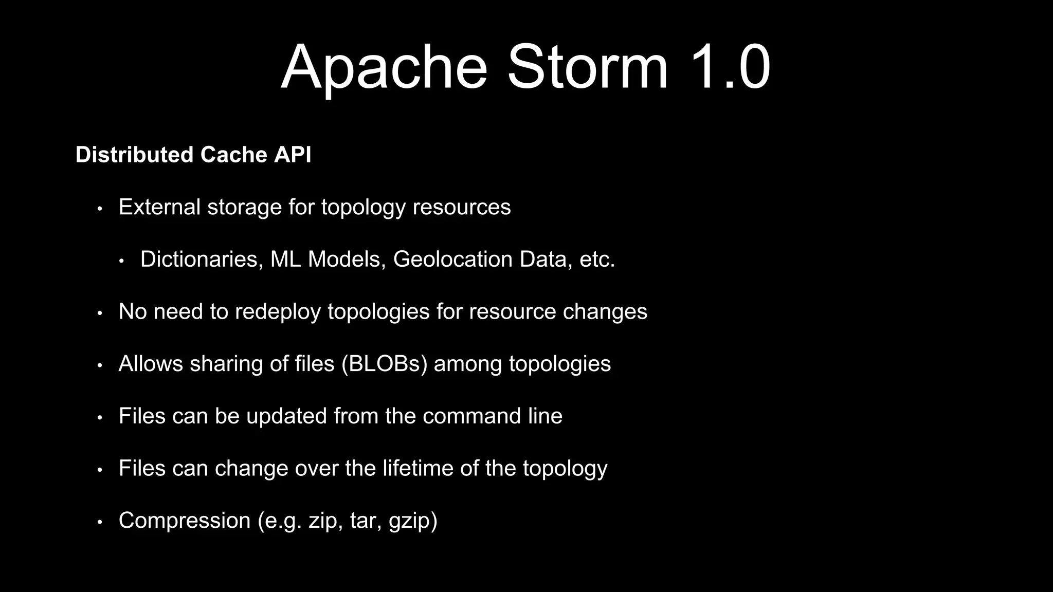 Apache Storm 1.0
Distributed Cache API
• External storage for topology resources
• Dictionaries, ML Models, Geolocation Data, etc.
• No need to redeploy topologies for resource changes
• Allows sharing of files (BLOBs) among topologies
• Files can be updated from the command line
• Files can change over the lifetime of the topology
• Compression (e.g. zip, tar, gzip)
 