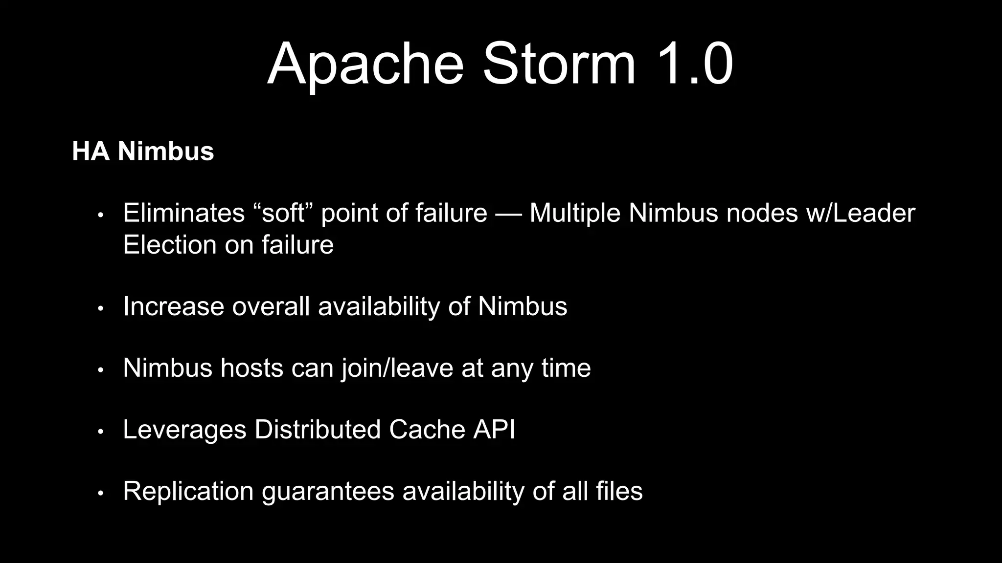 Apache Storm 1.0
HA Nimbus
• Eliminates “soft” point of failure — Multiple Nimbus nodes w/Leader
Election on failure
• Increase overall availability of Nimbus
• Nimbus hosts can join/leave at any time
• Leverages Distributed Cache API
• Replication guarantees availability of all files
 