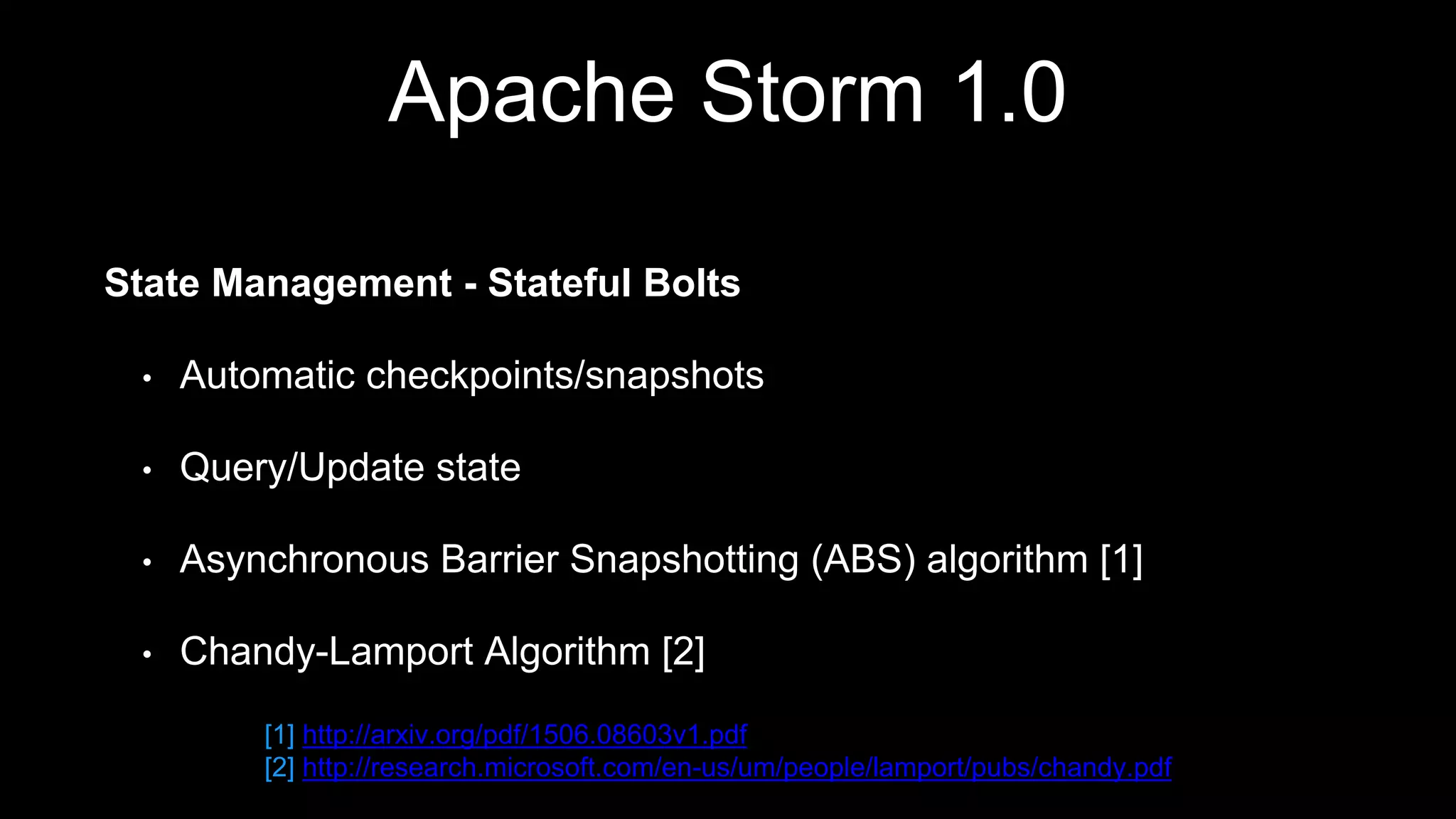 Apache Storm 1.0
State Management - Stateful Bolts
• Automatic checkpoints/snapshots
• Query/Update state
• Asynchronous Barrier Snapshotting (ABS) algorithm [1]
• Chandy-Lamport Algorithm [2]
[1] http://arxiv.org/pdf/1506.08603v1.pdf
[2] http://research.microsoft.com/en-us/um/people/lamport/pubs/chandy.pdf
 