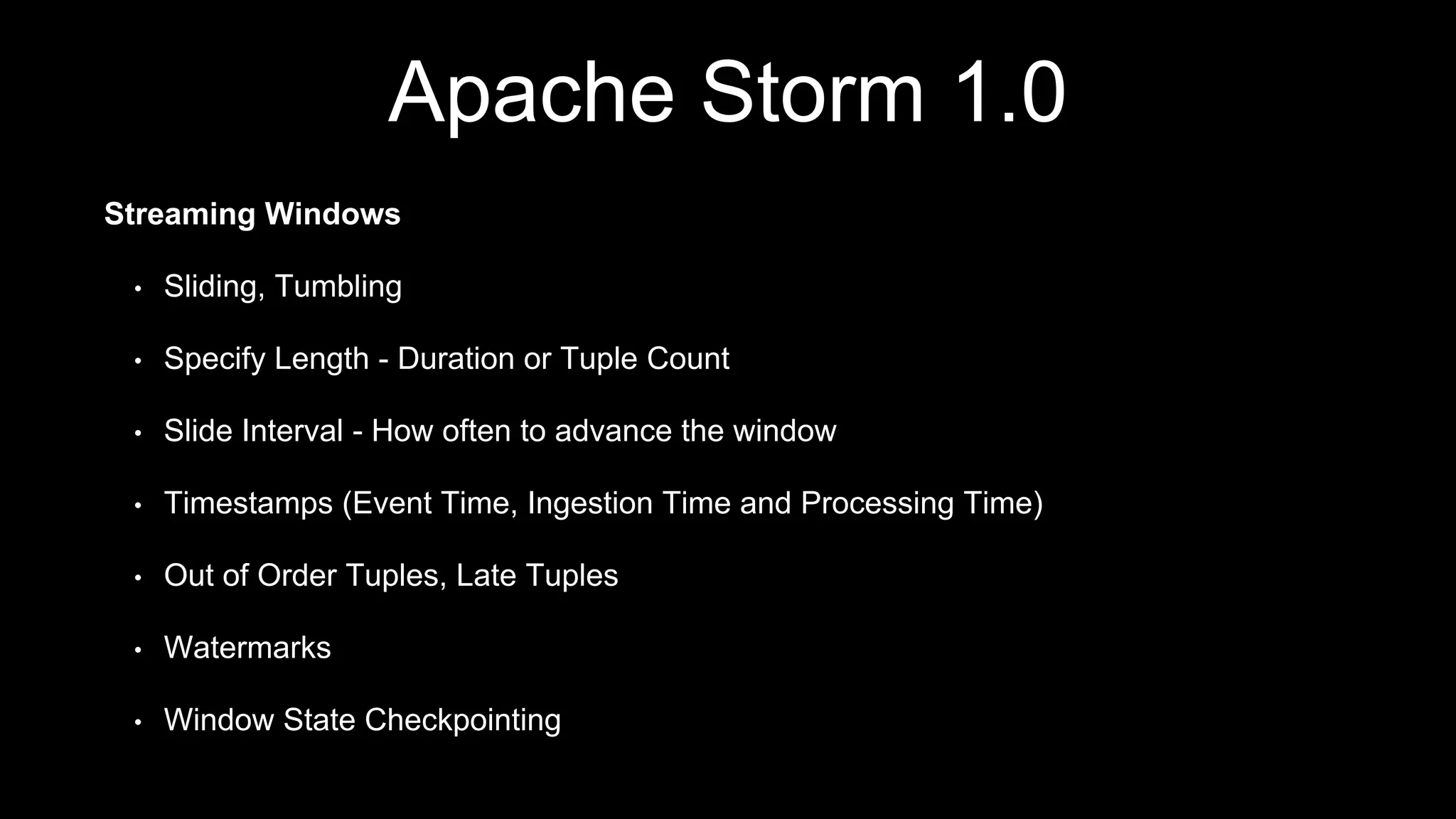 Apache Storm 1.0
Streaming Windows
• Sliding, Tumbling
• Specify Length - Duration or Tuple Count
• Slide Interval - How often to advance the window
• Timestamps (Event Time, Ingestion Time and Processing Time)
• Out of Order Tuples, Late Tuples
• Watermarks
• Window State Checkpointing
 