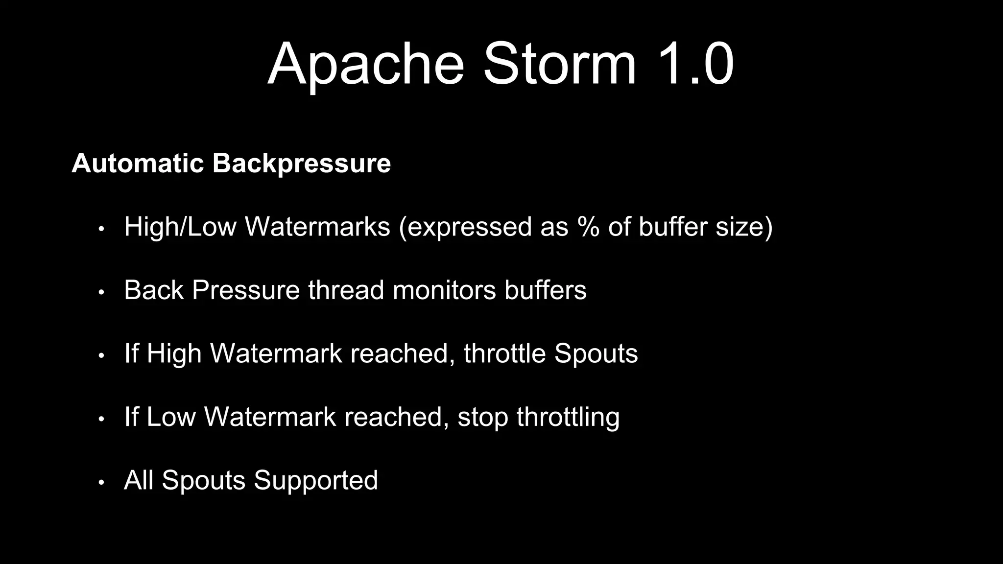 Apache Storm 1.0
Automatic Backpressure
• High/Low Watermarks (expressed as % of buffer size)
• Back Pressure thread monitors buffers
• If High Watermark reached, throttle Spouts
• If Low Watermark reached, stop throttling
• All Spouts Supported
 
