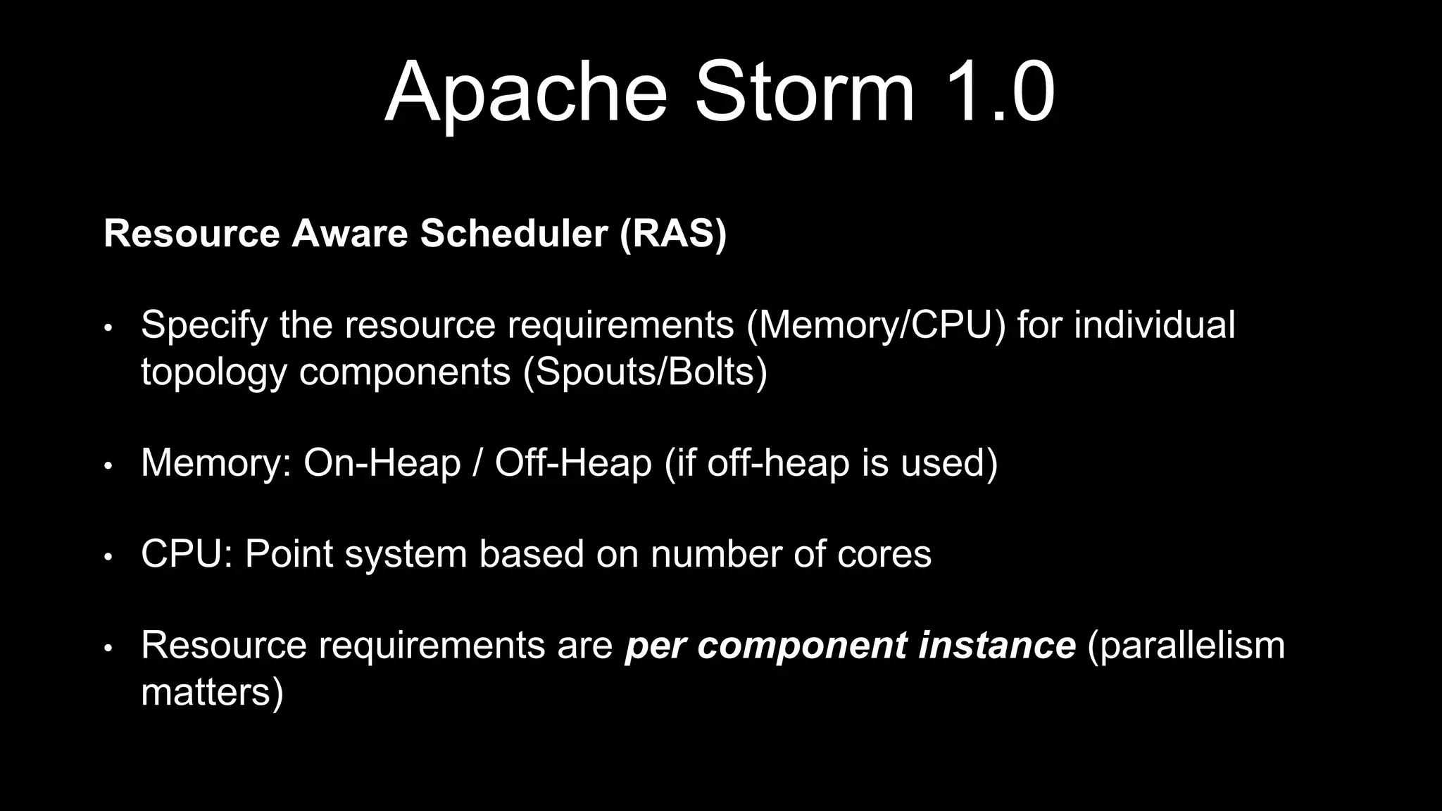 Apache Storm 1.0
Resource Aware Scheduler (RAS)
• Specify the resource requirements (Memory/CPU) for individual
topology components (Spouts/Bolts)
• Memory: On-Heap / Off-Heap (if off-heap is used)
• CPU: Point system based on number of cores
• Resource requirements are per component instance (parallelism
matters)
 