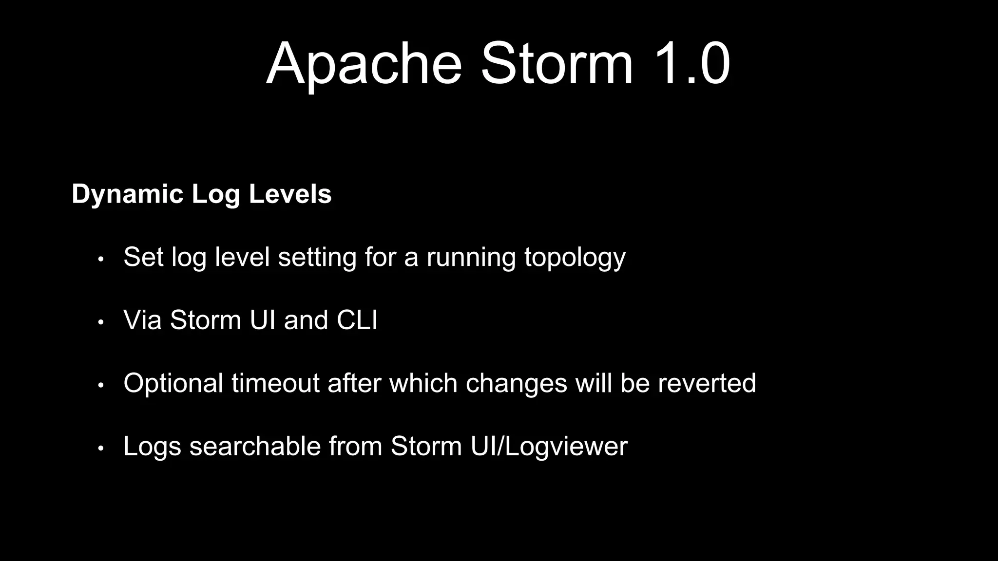 Apache Storm 1.0
Dynamic Log Levels
• Set log level setting for a running topology
• Via Storm UI and CLI
• Optional timeout after which changes will be reverted
• Logs searchable from Storm UI/Logviewer
 