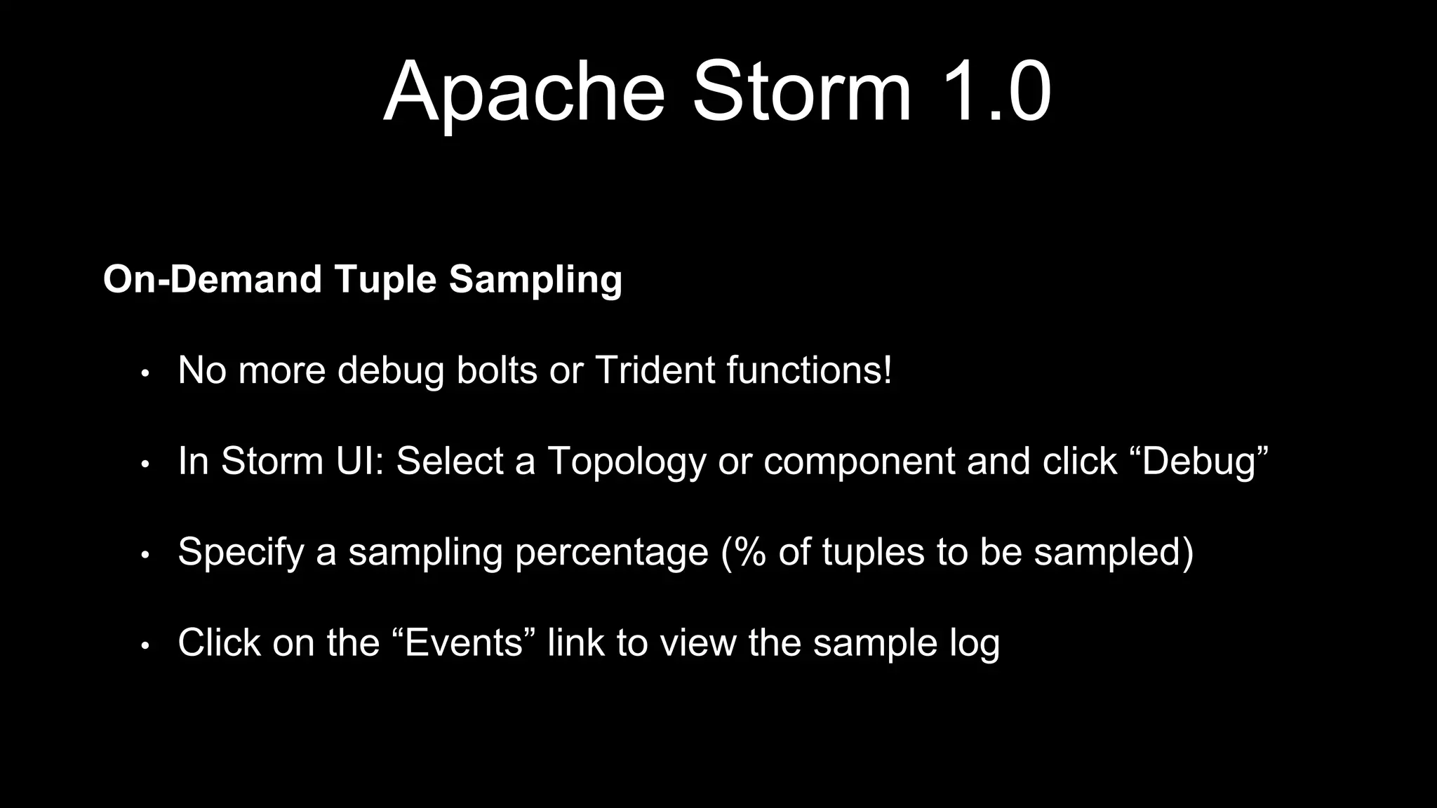Apache Storm 1.0
On-Demand Tuple Sampling
• No more debug bolts or Trident functions!
• In Storm UI: Select a Topology or component and click “Debug”
• Specify a sampling percentage (% of tuples to be sampled)
• Click on the “Events” link to view the sample log
 