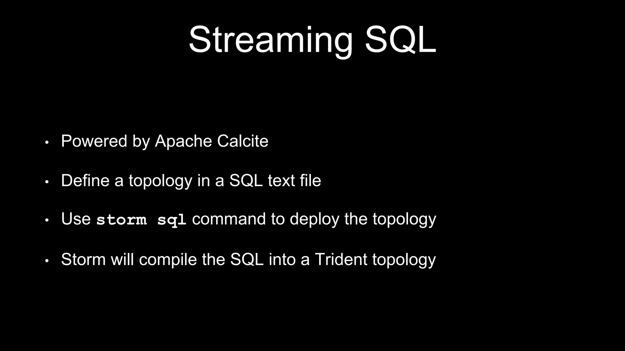 Streaming SQL
• Powered by Apache Calcite
• Define a topology in a SQL text file
• Use storm sql command to deploy the topology
• Storm will compile the SQL into a Trident topology
 