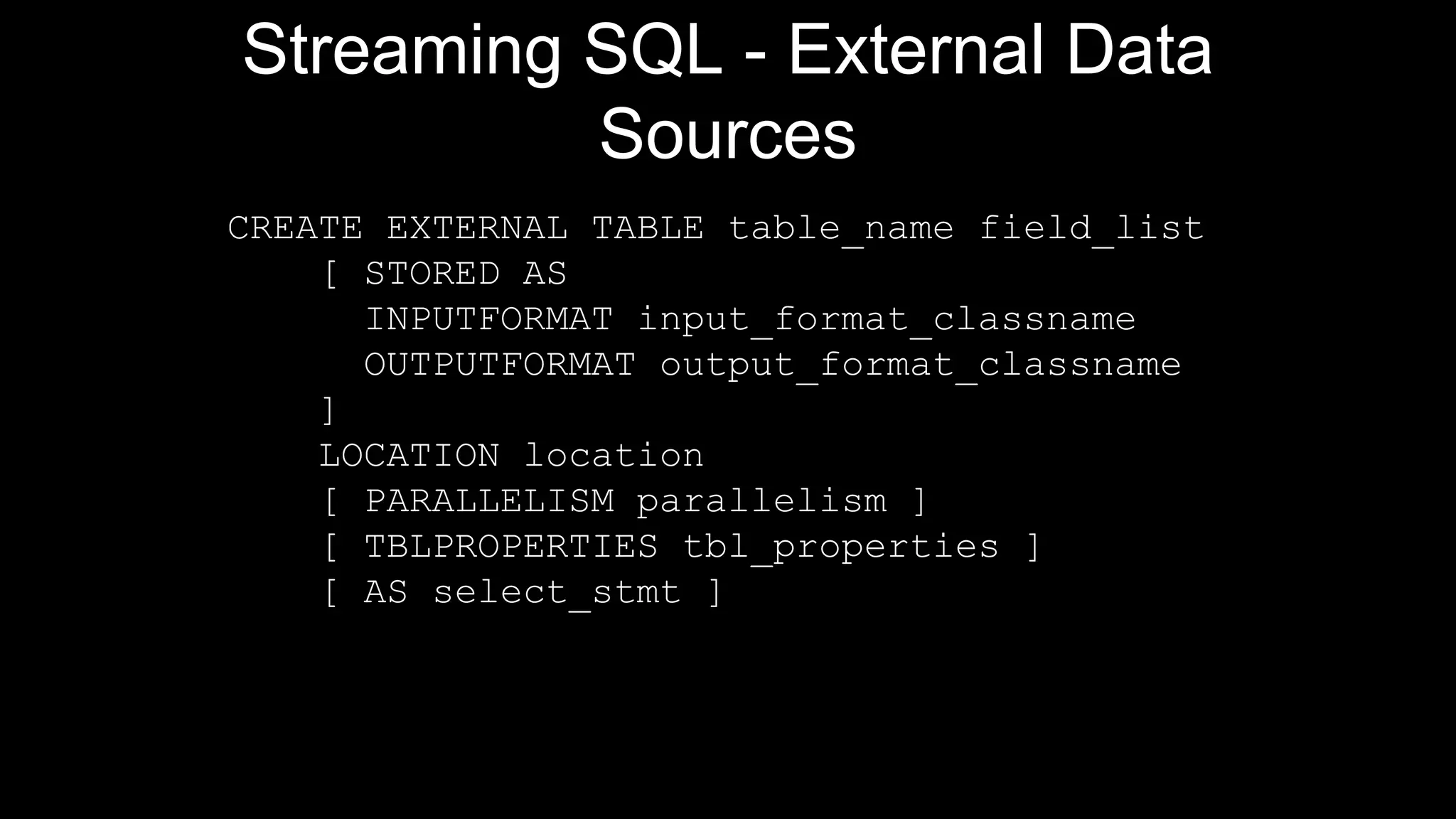 Streaming SQL - External Data
Sources
CREATE EXTERNAL TABLE table_name field_list
[ STORED AS
INPUTFORMAT input_format_classname
OUTPUTFORMAT output_format_classname
]
LOCATION location
[ PARALLELISM parallelism ]
[ TBLPROPERTIES tbl_properties ]
[ AS select_stmt ]
 