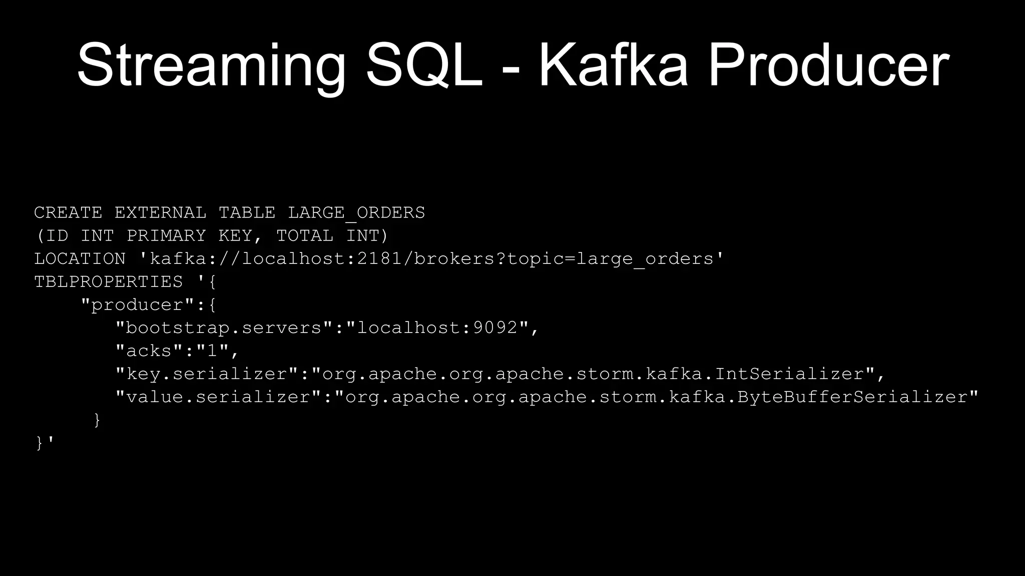 Streaming SQL - Kafka Producer
CREATE EXTERNAL TABLE LARGE_ORDERS
(ID INT PRIMARY KEY, TOTAL INT)
LOCATION 'kafka://localhost:2181/brokers?topic=large_orders'
TBLPROPERTIES '{
"producer":{
"bootstrap.servers":"localhost:9092",
"acks":"1",
"key.serializer":"org.apache.org.apache.storm.kafka.IntSerializer",
"value.serializer":"org.apache.org.apache.storm.kafka.ByteBufferSerializer"
}
}'
 