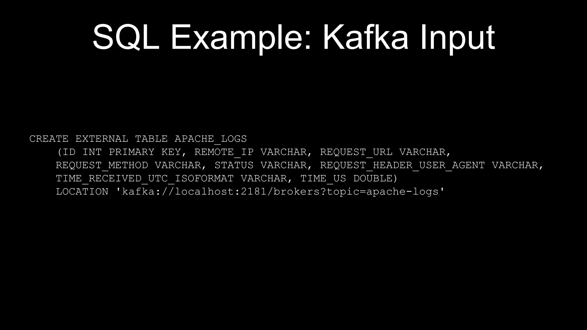 SQL Example: Kafka Input
CREATE EXTERNAL TABLE APACHE_LOGS
(ID INT PRIMARY KEY, REMOTE_IP VARCHAR, REQUEST_URL VARCHAR,
REQUEST_METHOD VARCHAR, STATUS VARCHAR, REQUEST_HEADER_USER_AGENT VARCHAR,
TIME_RECEIVED_UTC_ISOFORMAT VARCHAR, TIME_US DOUBLE)
LOCATION 'kafka://localhost:2181/brokers?topic=apache-logs'
 