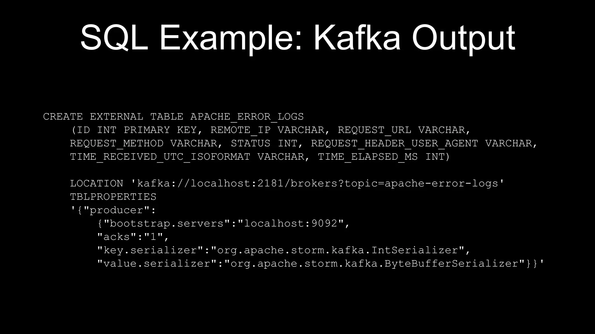 SQL Example: Kafka Output
CREATE EXTERNAL TABLE APACHE_ERROR_LOGS
(ID INT PRIMARY KEY, REMOTE_IP VARCHAR, REQUEST_URL VARCHAR,
REQUEST_METHOD VARCHAR, STATUS INT, REQUEST_HEADER_USER_AGENT VARCHAR,
TIME_RECEIVED_UTC_ISOFORMAT VARCHAR, TIME_ELAPSED_MS INT)
LOCATION 'kafka://localhost:2181/brokers?topic=apache-error-logs'
TBLPROPERTIES
'{"producer":
{"bootstrap.servers":"localhost:9092",
"acks":"1",
"key.serializer":"org.apache.storm.kafka.IntSerializer",
"value.serializer":"org.apache.storm.kafka.ByteBufferSerializer"}}'
 