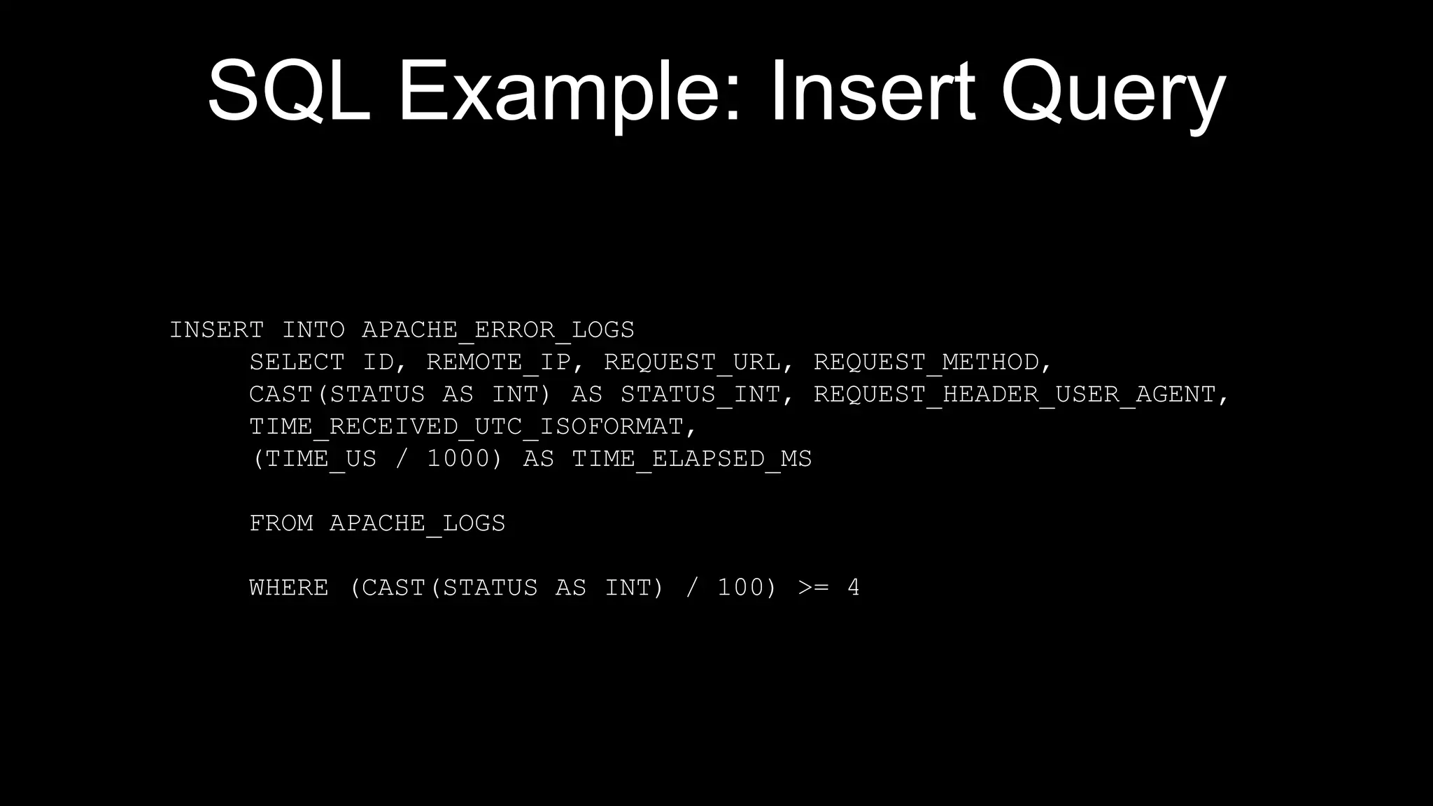 SQL Example: Insert Query
INSERT INTO APACHE_ERROR_LOGS
SELECT ID, REMOTE_IP, REQUEST_URL, REQUEST_METHOD,
CAST(STATUS AS INT) AS STATUS_INT, REQUEST_HEADER_USER_AGENT,
TIME_RECEIVED_UTC_ISOFORMAT,
(TIME_US / 1000) AS TIME_ELAPSED_MS
FROM APACHE_LOGS
WHERE (CAST(STATUS AS INT) / 100) >= 4
 