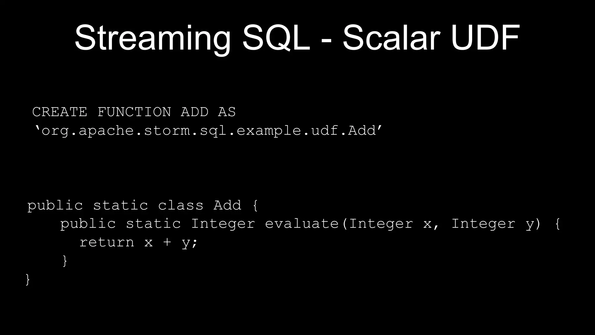 Streaming SQL - Scalar UDF
public static class Add {
public static Integer evaluate(Integer x, Integer y) {
return x + y;
}
}
CREATE FUNCTION ADD AS
‘org.apache.storm.sql.example.udf.Add’
 