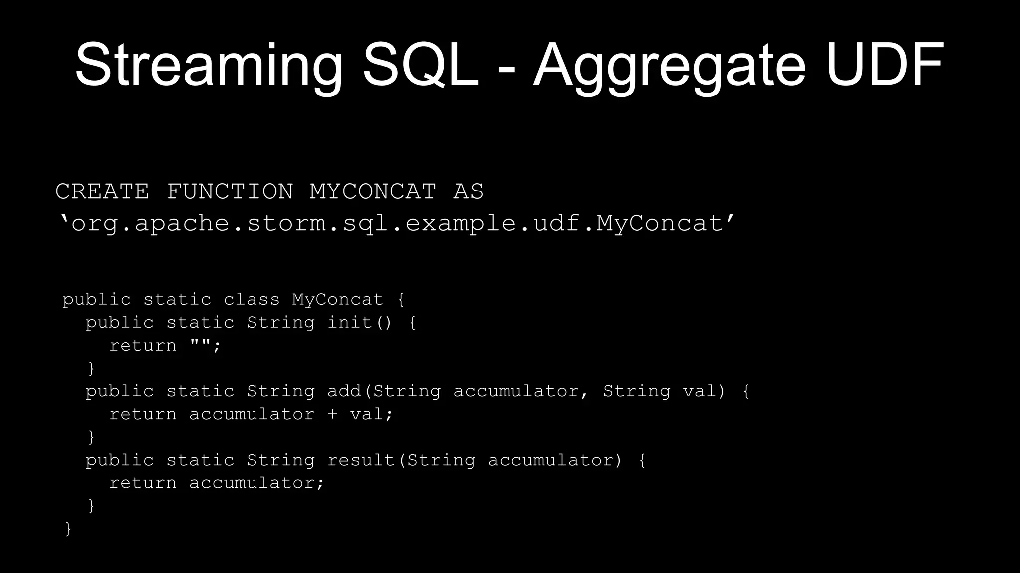 Streaming SQL - Aggregate UDF
public static class MyConcat {
public static String init() {
return "";
}
public static String add(String accumulator, String val) {
return accumulator + val;
}
public static String result(String accumulator) {
return accumulator;
}
}
CREATE FUNCTION MYCONCAT AS
‘org.apache.storm.sql.example.udf.MyConcat’
 