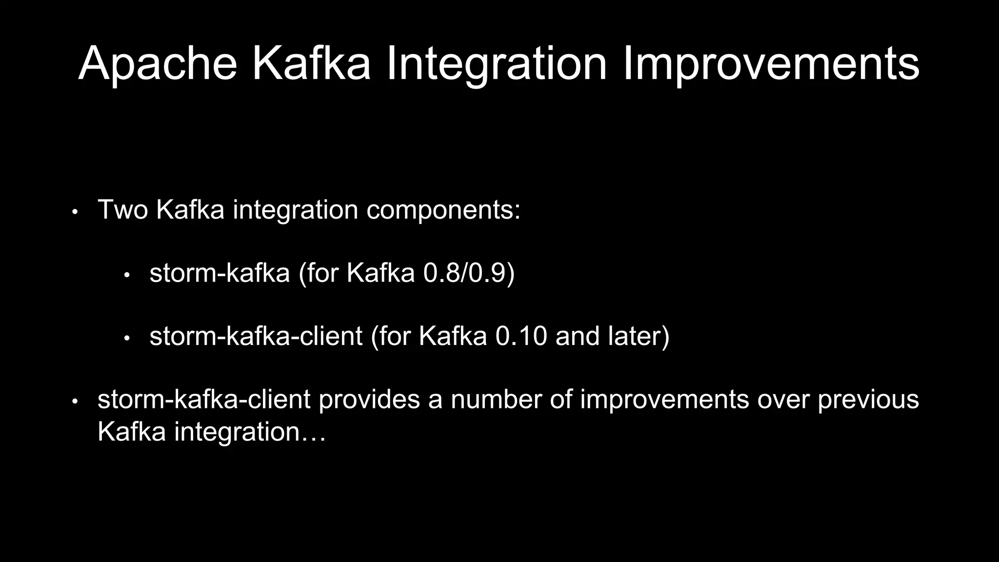 Apache Kafka Integration Improvements
• Two Kafka integration components:
• storm-kafka (for Kafka 0.8/0.9)
• storm-kafka-client (for Kafka 0.10 and later)
• storm-kafka-client provides a number of improvements over previous
Kafka integration…
 