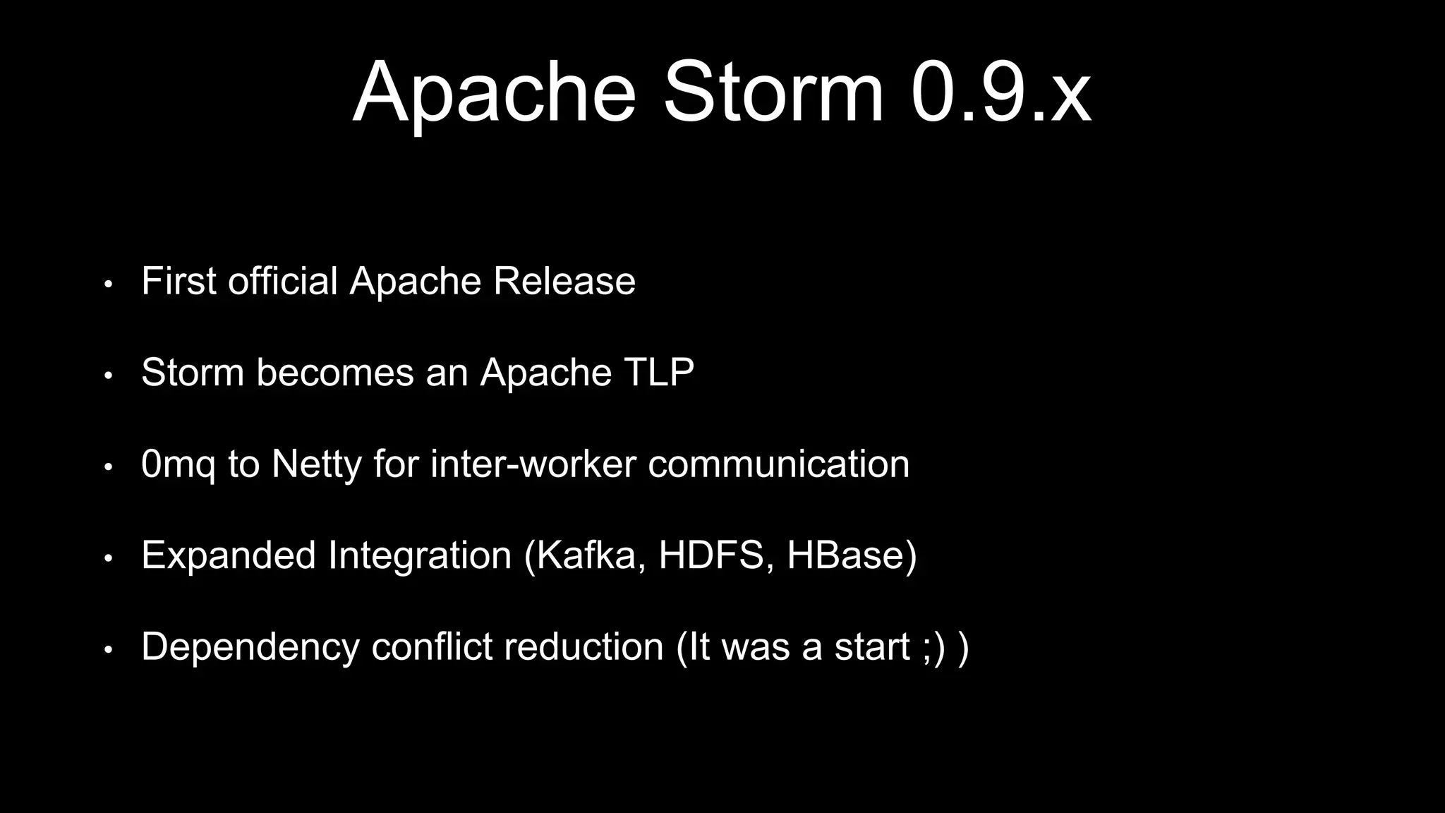 Apache Storm 0.9.x
• First official Apache Release
• Storm becomes an Apache TLP
• 0mq to Netty for inter-worker communication
• Expanded Integration (Kafka, HDFS, HBase)
• Dependency conflict reduction (It was a start ;) )
 