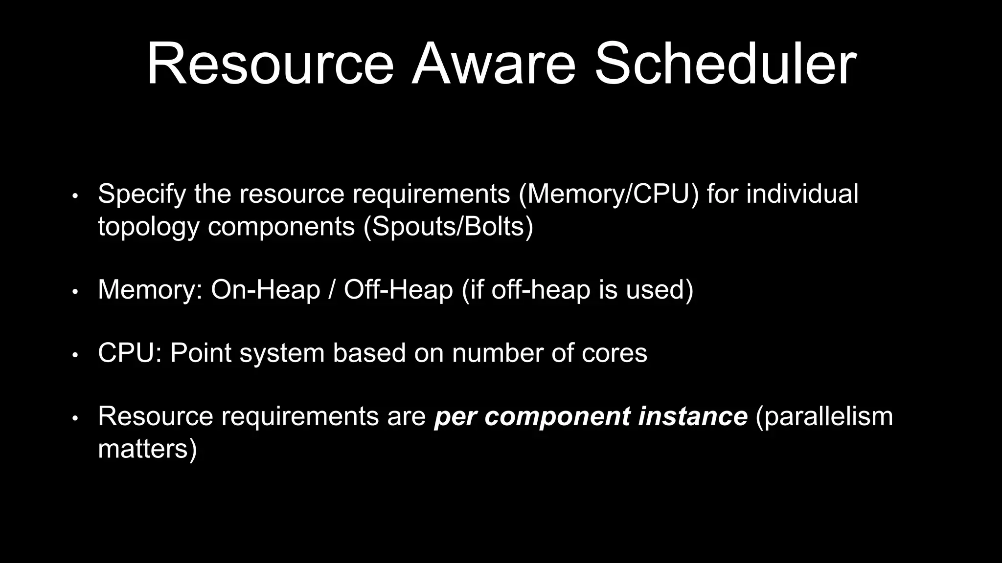 Resource Aware Scheduler
• Specify the resource requirements (Memory/CPU) for individual
topology components (Spouts/Bolts)
• Memory: On-Heap / Off-Heap (if off-heap is used)
• CPU: Point system based on number of cores
• Resource requirements are per component instance (parallelism
matters)
 