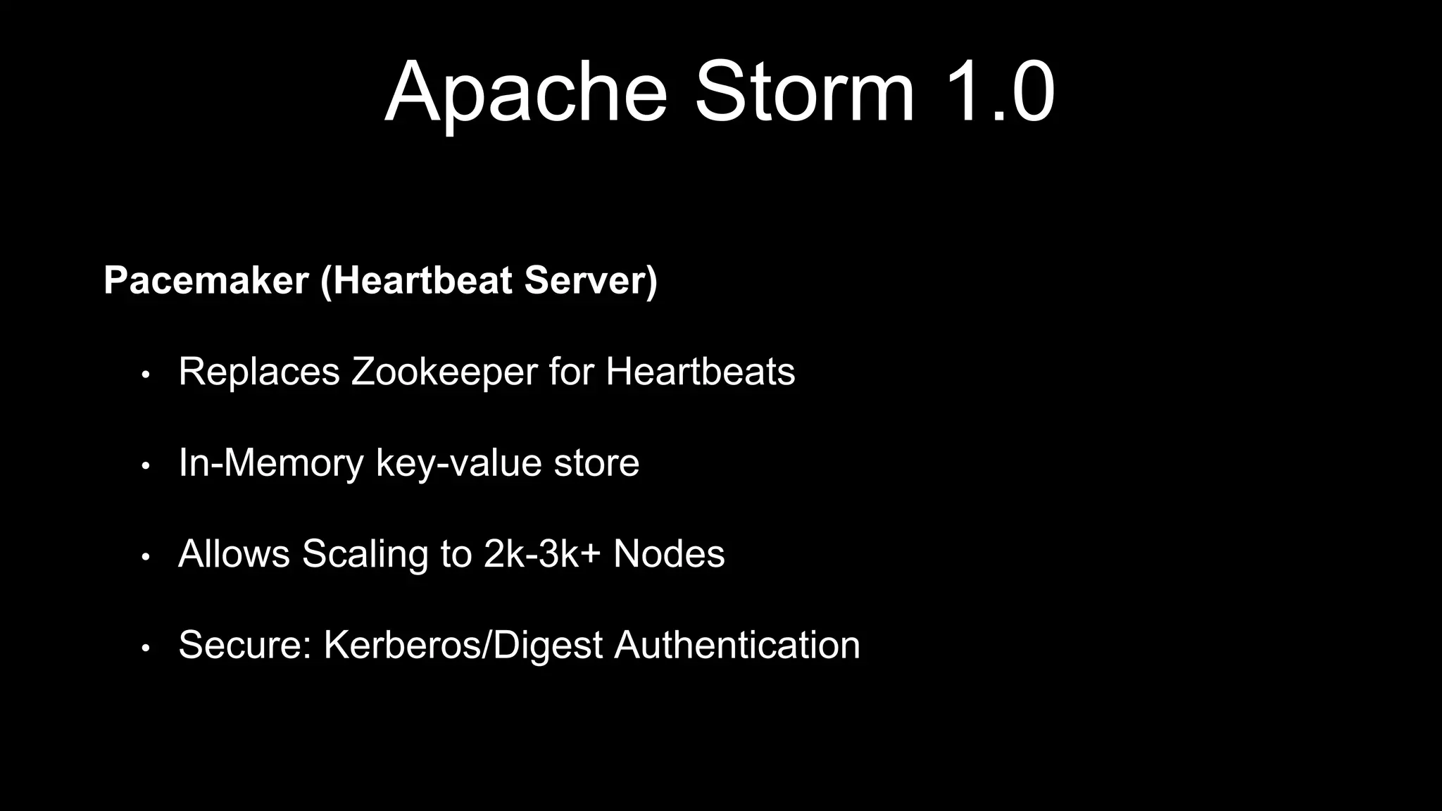 Apache Storm 1.0
Pacemaker (Heartbeat Server)
• Replaces Zookeeper for Heartbeats
• In-Memory key-value store
• Allows Scaling to 2k-3k+ Nodes
• Secure: Kerberos/Digest Authentication
 