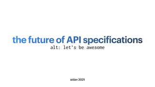the future of API speci
f
ications
aidan 2021
alt: let’s be awesome
 