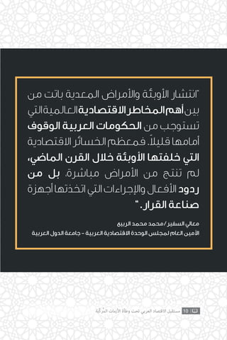 ‫من‬ ‫باتت‬ ‫المعدية‬ ‫واألمراض‬ ‫األوبئة‬ ‫“انتشار‬
‫التي‬‫العالمية‬‫االقتصادية‬‫المخاطر‬‫أهم‬‫بين‬
‫الوقوف‬ ‫العربية‬ ‫الحكومات‬ ‫من‬ ‫تستوجب‬
‫االقتصادية‬ ‫الخسائر‬ ‫فمعظم‬ .ً‫ال‬‫قلي‬ ‫أمامها‬
،‫الماضي‬ ‫القرن‬ ‫خالل‬ ‫األوبئة‬ ‫خلفتها‬ ‫التي‬
‫من‬ ‫بل‬ ،‫مباشرة‬ ‫األمراض‬ ‫من‬ ‫تنتج‬ ‫لم‬
‫أجهزة‬‫اتخذتها‬‫التي‬‫واإلجراءات‬‫األفعال‬‫ردود‬
”.‫القرار‬ ‫صناعة‬
‫الربيع‬ ‫محمد‬ ‫محمد‬ / ‫السفير‬ ‫معالي‬
‫العربية‬ ‫الدول‬ ‫جامعة‬ - ‫العربية‬ ‫االقتصادية‬ ‫الوحدة‬ ‫لمجلس‬ ‫العام‬ ‫األمين‬
10‫ّﺑﺔ‬‫ﻛ‬‫ُﺭ‬‫ﻤ‬‫ﺍﻟ‬ ‫ﺍﻷﺯﻣﺎﺕ‬ ‫ﻭﻃﺄﺓ‬ ‫ﺗﺤﺖ‬ ‫ﺍﻟﻌﺮﺑﻲ‬ ‫ﺍﻻﻗﺘﺼﺎﺩ‬ ‫ﻣﺴﺘﻘﺒﻞ‬
 