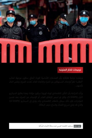 102‫ّﺑﺔ‬‫ﻛ‬‫ُﺭ‬‫ﻤ‬‫ﺍﻟ‬ ‫ﺍﻷﺯﻣﺎﺕ‬ ‫ﻭﻃﺄﺓ‬ ‫ﺗﺤﺖ‬ ‫ﺍﻟﻌﺮﺑﻲ‬ ‫ﺍﻻﻗﺘﺼﺎﺩ‬ ‫ﻣﺴﺘﻘﺒﻞ‬
‫لجانب‬ ‫موجهة‬ ‫ستكون‬ ‫ي‬‫الحال‬ ‫للوباء‬ ‫ساسية‬‫أ‬‫ال‬ ‫الصدمات‬ ‫بأن‬ ‫هارفارد‬ ‫اسة‬‫ر‬‫د‬ ‫ورجحت‬
‫المال‬ ‫ونقص‬ ‫الرصف‬ ‫لعدم‬ ‫العام‬ ‫واالتجاه‬ ‫اء‬ ‫ش‬�‫ال‬ ‫عن‬ ‫ن‬ ‫ي‬�‫المستهلك‬ ‫حجام‬‫إ‬‫ل‬ ً‫ا‬‫ر‬‫نظ‬ ”‫“الطلب‬
.‫بأيديهم‬
‫السيناريو‬ ‫يطابق‬ ‫وهذا‬ ،‫مؤقتا‬ ‫سيكون‬ ‫كورونا‬ ‫لوباء‬ ‫االقتصادي‬ ‫ي‬�‫التأث‬ ‫بأن‬ ‫اسة‬‫ر‬‫الد‬ ‫أت‬‫ر‬‫و‬
‫تحسن‬ ‫بعد‬ ‫الرصف‬ ‫عن‬ ‫حجام‬‫إ‬‫ال‬ ‫أو‬ ‫العام‬ ‫غالق‬‫إ‬‫ال‬ ‫استمر‬ ‫لو‬ ‫ولكن‬ ،)V-SHAPE( ‫ول‬‫أ‬‫ال‬
‫)؛‬U-SHAPE( ‫السيناريو‬ ‫إىل‬ ‫يؤدي‬ ‫وقد‬ ‫االقتصادي‬ ‫بالنظام‬ ‫سيخل‬ ‫ذلك‬ ‫فإن‬ ،‫ات‬ ‫ش‬�‫المؤ‬
.‫البطالة‬ ‫حجم‬ ‫واتساع‬ ‫العمال‬ ‫ترسيح‬ ‫ي‬
‫ن‬�‫يع‬ ‫قد‬ ‫والذي‬
‫المترتبة‬ ‫لآلثار‬ ‫ترجيحات‬
 