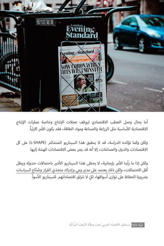 103‫ّﺑﺔ‬‫ﻛ‬‫ُﺭ‬‫ﻤ‬‫ﺍﻟ‬ ‫ﺍﻷﺯﻣﺎﺕ‬ ‫ﻭﻃﺄﺓ‬ ‫ﺗﺤﺖ‬ ‫ﺍﻟﻌﺮﺑﻲ‬ ‫ﺍﻻﻗﺘﺼﺎﺩ‬ ‫ﻣﺴﺘﻘﺒﻞ‬
‫نتاج‬‫إ‬‫ال‬ ‫عمليات‬ ‫وخاصة‬ ‫نتاج‬‫إ‬‫ال‬ ‫عجالت‬ ‫ليوقف‬ ‫االقتصادي‬ ‫العطب‬ ‫وصل‬ ‫بحال‬ ‫أما‬
.ً‫ا‬‫ثي‬‫ر‬‫كا‬ ‫مر‬‫أ‬‫ال‬ ‫يكون‬ ‫فقد‬ ،‫الطاقة‬ ‫ومواد‬ ‫والصناعة‬ ‫اعة‬‫ر‬‫الز‬ ‫مثل‬ ‫ساسية‬‫أ‬‫ال‬ ‫االقتصادية‬
‫كل‬ ‫عىل‬ )L-SHAPE( ‫المتشائم‬ ‫السيناريو‬ ‫هذا‬ ‫ينطبق‬ ‫ال‬ ‫قد‬ ،‫اسة‬‫ر‬‫الد‬ ‫تؤكده‬ ‫وكما‬ ‫ولكن‬
.‫إليها‬ ‫الهشة‬ ‫االقتصادات‬ ‫بعض‬ ‫يجر‬ ‫قد‬ ‫أنه‬ ‫إال‬ ،‫والصناعات‬ ‫والدول‬ ‫االقتصادات‬
‫ويظل‬ ‫حدوثه‬ ‫باحتماالت‬ ‫ي‬�‫خ‬‫أ‬‫ال‬ ‫السيناريو‬ ‫هذا‬ ‫يحظى‬ ‫ال‬ ،‫بإيجابية‬ ‫مر‬‫أ‬‫ال‬ ‫أينا‬‫ر‬ ‫ما‬ ‫إذا‬ ‫ولكن‬
‫السياسات‬ ‫اع‬ّ‫ن‬ ُ‫وص‬ ‫ار‬‫ر‬‫الق‬ ‫متخذي‬ ‫اك‬‫ر‬‫وإد‬ ‫وعي‬ ‫مدى‬ ‫عىل‬ ‫يعتمد‬ ‫ذلك‬ ‫ولكن‬ ،‫االحتماالت‬ ‫أقل‬
.‫سوأ‬‫أ‬‫ال‬ ‫للسيناريو‬ ‫اقتصاداتهم‬ ‫لق‬‫ز‬ ‫ن‬�‫ت‬ ‫ال‬ ‫ي‬‫لك‬ ،‫أسواقها‬ ‫توازن‬ ‫عىل‬ ‫الحفاظ‬ ‫ب�ضورة‬
 