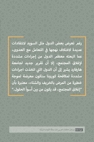 ‫النتقادات‬ ‫السويد‬ ‫مثل‬ ‫الدول‬ ‫بعض‬ ‫تعرض‬ ‫رغم‬
،‫العدوى‬ ‫مع‬ ‫التعامل‬ ‫ي‬
‫ف‬� ‫نهجها‬ ‫الختالف‬ ‫عديدة‬
‫مشددة‬ ‫اءات‬‫ر‬‫إج‬ ‫من‬ ‫الدول‬ ‫معظم‬ ‫اتبعته‬ ‫عما‬
‫لجامعة‬ ‫جديد‬ ‫تقرير‬ ‫أن‬ ‫إال‬ ،‫المجتمع‬ ‫غالق‬‫إ‬‫ل‬
‫اءات‬‫ر‬‫اج‬ ‫اتخذت‬ ‫ي‬
‫ت‬�‫ال‬ ‫الدول‬ ‫أن‬ ‫إىل‬ ‫ي‬�‫يش‬ ‫هارفارد‬
‫لموجة‬ ‫معرضة‬ ‫ستكون‬ ‫كورونا‬ ‫لمكافحة‬ ‫مشددة‬
‫بأن‬ ‫ة‬ ‫ب‬�‫معت‬ ،‫والشتاء‬ ‫بالخريف‬ ‫المرض‬ ‫من‬ ‫ة‬ ‫ي‬�‫خط‬
”.‫الحلول‬ ‫أسوأ‬ ‫ن‬ ‫ي‬�‫ب‬ ‫من‬ ‫يكون‬ ‫قد‬ ،‫المجتمع‬ ‫“إغالق‬
104‫ّﺑﺔ‬‫ﻛ‬‫ُﺭ‬‫ﻤ‬‫ﺍﻟ‬ ‫ﺍﻷﺯﻣﺎﺕ‬ ‫ﻭﻃﺄﺓ‬ ‫ﺗﺤﺖ‬ ‫ﺍﻟﻌﺮﺑﻲ‬ ‫ﺍﻻﻗﺘﺼﺎﺩ‬ ‫ﻣﺴﺘﻘﺒﻞ‬
 