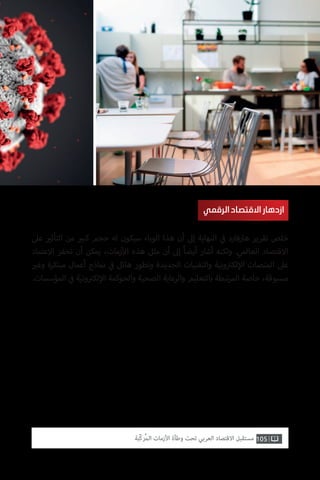 105‫ّﺑﺔ‬‫ﻛ‬‫ُﺭ‬‫ﻤ‬‫ﺍﻟ‬ ‫ﺍﻷﺯﻣﺎﺕ‬ ‫ﻭﻃﺄﺓ‬ ‫ﺗﺤﺖ‬ ‫ﺍﻟﻌﺮﺑﻲ‬ ‫ﺍﻻﻗﺘﺼﺎﺩ‬ ‫ﻣﺴﺘﻘﺒﻞ‬
‫عىل‬ ‫ي‬�‫التأث‬ ‫من‬ ‫ي‬�‫كب‬ ‫حجم‬ ‫له‬ ‫سيكون‬ ‫الوباء‬ ‫هذا‬ ‫أن‬ ‫إىل‬ ‫النهاية‬ ‫ي‬
‫ف‬� ‫هارفارد‬ ‫تقرير‬ ‫خلص‬
‫االعتماد‬ ‫تحفز‬ ‫أن‬ ‫يمكن‬ ،‫زمات‬‫أ‬‫ال‬ ‫هذه‬ ‫مثل‬ ‫أن‬ ‫إىل‬ ً‫ا‬‫أيض‬ ‫أشار‬ ‫ولكنه‬ .‫العالمي‬ ‫االقتصاد‬
‫ي‬�‫وغ‬ ‫مبتكرة‬ ‫أعمال‬ ‫نماذج‬ ‫ي‬
‫ف‬� ‫هائل‬ ‫وتطور‬ ‫الجديدة‬ ‫والتقنيات‬ ‫ونية‬ ‫ت‬�‫لك‬‫إ‬‫ال‬ ‫المنصات‬ ‫عىل‬
.‫المؤسسات‬ ‫ي‬
‫ف‬� ‫ونية‬ ‫ت‬�‫لك‬‫إ‬‫ال‬ ‫والحوكمة‬ ‫الصحية‬ ‫والرعاية‬ ‫بالتعليم‬ ‫تبطة‬‫ر‬‫الم‬ ‫خاصة‬ ،‫مسبوقة‬
‫الرقمي‬‫االقتصاد‬‫ازدهار‬
 