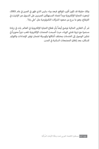 107‫ّﺑﺔ‬‫ﻛ‬‫ُﺭ‬‫ﻤ‬‫ﺍﻟ‬ ‫ﺍﻷﺯﻣﺎﺕ‬ ‫ﻭﻃﺄﺓ‬ ‫ﺗﺤﺖ‬ ‫ﺍﻟﻌﺮﺑﻲ‬ ‫ﺍﻻﻗﺘﺼﺎﺩ‬ ‫ﻣﺴﺘﻘﺒﻞ‬
،2003 ‫عام‬ ‫ي‬
‫ف‬� ‫ن‬ ‫ي‬�‫الص‬ ‫ي‬
‫ف‬� ‫ظهر‬ ‫الذي‬ ‫سارس‬ ‫وباء‬ ‫فبعد‬ .‫للواقع‬ ‫أقرب‬ ‫تكون‬ ‫قد‬ ‫حقيقة‬ ‫وتلك‬
‫ي‬
‫ف‬� ‫نت‬ ‫ت‬�‫ن‬‫إ‬‫ال‬ ‫ب‬�‫ع‬ ‫التسوق‬ ‫عىل‬ ‫ن‬ ‫ي‬�‫الصيني‬ ‫ن‬ ‫ي‬�‫المستهلك‬ ‫اعتماد‬ ‫وبدأ‬ ‫ونية‬ ‫ت‬�‫لك‬‫إ‬‫ال‬ ‫التجارة‬ ‫ازدهرت‬
.”‫بابا‬ ‫ي‬‫“عل‬ ‫مثل‬ ‫التكنولوجية‬ ‫كات‬ ‫ش‬�‫ال‬ ‫صعود‬ ‫من‬ ‫رسع‬ ‫ما‬ ‫وهو‬ ،‫تفاع‬‫ر‬‫اال‬
‫زيادة‬ ‫ي‬
‫ف‬� ‫بات‬ ‫العالم‬ ‫ي‬
‫ف‬� ‫ونية‬ ‫ت‬�‫لك‬‫إ‬‫ال‬ ‫التجارة‬ ‫قطاع‬ ‫بأن‬ ً‫ا‬‫أيض‬ ‫توضح‬ ‫الحالية‬ ‫التقارير‬ ‫أن‬ ‫ثم‬
‫ي‬
‫ف‬� ً‫ا‬‫محوري‬ ً‫ا‬‫ر‬‫دو‬ ‫تلعب‬ ‫ونية‬ ‫ت‬�‫لك‬‫إ‬‫ال‬ ‫المنصات‬ ‫أصبحت‬ ‫حيث‬ ،‫الوباء‬ ‫ي‬
‫ش‬�‫تف‬ ‫ذروة‬ ‫مع‬ ‫مستمرة‬
‫واللوازم‬ ‫مدادات‬‫إ‬‫ال‬ ‫ي‬�‫توف‬ ‫لضمان‬ ‫وكوسيلة‬ ‫أشكالها‬ ‫بمختلف‬ ‫الخدمات‬ ‫إىل‬ ‫الوصول‬ ‫ن‬ ‫ي‬�‫تمك‬
.‫المدن‬ ‫ي‬
‫ف‬� ‫السكنية‬ ‫المجتمعات‬ ‫إغالق‬ ‫بعد‬ ،‫للسكان‬
 