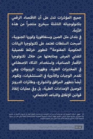 108‫ّﺑﺔ‬‫ﻛ‬‫ُﺭ‬‫ﻤ‬‫ﺍﻟ‬ ‫ﺍﻷﺯﻣﺎﺕ‬ ‫ﻭﻃﺄﺓ‬ ‫ﺗﺤﺖ‬ ‫ﺍﻟﻌﺮﺑﻲ‬ ‫ﺍﻻﻗﺘﺼﺎﺩ‬ ‫ﻣﺴﺘﻘﺒﻞ‬
‫الرقمي‬ ‫االقتصاد‬ ‫أن‬ ‫عىل‬ ‫تدل‬ ‫ات‬ ‫ش‬�‫المؤ‬ ‫جميع‬
‫هذه‬ ‫من‬ ً‫ا‬‫رص‬‫منت‬ ‫سيخرج‬ ‫الناشئة‬ ‫بتكنولوجياته‬
.‫زمة‬‫أ‬‫ال‬
،‫الجنوبية‬ ‫وكوريا‬ ‫وسنغافورة‬ ‫ن‬ ‫ي‬�‫الص‬ ‫مثل‬ ‫بلدان‬ ‫ي‬
‫ف‬�
‫البيانات‬ ‫تكنولوجيا‬ ‫عىل‬ ‫تعتمد‬ ‫السلطات‬ ‫أصبحت‬
‫تفصيلية‬ ‫ائط‬‫ر‬‫خ‬ ‫لتطوير‬ 23
‫المفتوحة‬ ‫الحكومية‬
‫تكنولوجيا‬ ‫خالل‬ ‫من‬ ‫ومتابعتها‬ ‫المرض‬ ‫ي‬
‫ش‬�‫لتف‬
‫االصطناعي‬ ‫الذكاء‬ ‫واستخدام‬ ،‫الصناعية‬ ‫قمار‬‫أ‬‫ال‬
‫وهي‬ ‫الروبوتات‬ ‫وظهرت‬ ،‫الطبية‬ ‫ات‬ ‫ب‬�‫المخت‬ ‫ي‬
‫ف‬�
‫وتقوم‬ ،‫المستشفيات‬ ‫ي‬
‫ف‬� ‫دوية‬‫أ‬‫وال‬ ‫الوجبات‬ ‫تقدم‬
‫الدرونز‬ ‫ات‬‫ر‬‫وطائ‬ ،‫والشوارع‬ ‫افق‬‫ر‬‫الم‬ ‫ي‬�‫بتطه‬ ً‫ا‬‫أيض‬
‫إنفاذ‬ ‫عمليات‬ ‫ي‬
‫ف‬�‫و‬ ‫بل‬ ،‫الطبية‬ ‫مدادات‬‫إ‬‫ال‬ ‫لتوصيل‬
.‫االجتماعي‬ ‫والتباعد‬ ‫غالق‬‫إ‬‫ال‬ ‫ن‬ ‫ي‬�‫قوان‬
‫وأصبح‬ ‫بل‬ ،‫ة‬ ‫ي‬�‫خ‬‫أ‬‫ال‬ ‫السنوات‬ ‫ي‬
‫ف‬� ‫العام‬ ‫القطاع‬ ‫ممارسات‬ ‫ي‬
‫ف‬� ‫االتجاهات‬ ‫أبرز‬ ‫ن‬ ‫ي‬�‫ب‬ ‫من‬ ً‫ا‬‫واحد‬ ‫يعد‬ ‫بات‬ ‫المفتوحة‬ ‫البيانات‬ ‫مفهوم‬ .23
‫مستوى‬ ‫عن‬ ‫ب‬�‫تع‬ ‫ي‬
‫ت‬�‫وال‬ )Open Government( ‫المفتوحة‬ ‫الحكومية‬ ‫البيانات‬ ‫مفهوم‬ ‫لتطبيق‬ ،‫الرقمي‬ ‫التحول‬ ‫مشاريع‬ ‫ي‬
‫ف‬� ً‫ا‬‫محوري‬ ً‫ا‬‫ركن‬
.‫الحكومية‬ ‫جهزة‬‫أ‬‫ال‬ ‫عمل‬ ‫ي‬
‫ف‬� ‫والمساءلة‬ ‫العامة‬ ‫والرقابة‬ ‫التدقيق‬ ‫وآليات‬ ‫الشفافية‬
 