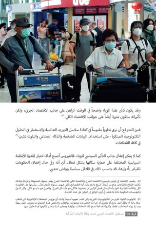 ‫وكذلك‬ ‫اته‬‫ر‬‫ا‬‫ر‬‫وق‬ ‫المستهلك‬ ‫بسلوك‬ ‫يهتم‬ ‫ي‬
‫ئ‬�‫الجز‬ ‫االقتصاد‬ . ‫ي‬‫الكل‬ ‫واالقتصاد‬ ‫ي‬
‫ئ‬�‫الجز‬ ‫االقتصاد‬ ‫؛‬ ‫ن‬ ‫ي‬�‫ئيسي‬‫ر‬ ‫ن‬ ‫ي‬�‫فرع‬ ‫إىل‬ ‫االقتصاد‬ ‫ينقسم‬ .24
‫االقتصاد‬ ‫عىل‬ ‫سياساتها‬ ‫ي‬�‫وتأث‬ ‫الدول‬ ‫بسلوك‬ ‫فيهتم‬ ‫ي‬‫الكل‬ ‫االقتصادي‬ ‫أما‬ .‫والخدمات‬ ‫السلع‬ ‫أسعار‬ ‫وتحديد‬ ‫ادات‬‫ر‬‫ي‬‫إ‬‫وال‬ ‫نتاج‬‫إ‬‫ال‬ ‫تكاليف‬
‫الدول‬ ‫ولكن‬ . ‫ي‬‫الكل‬ ‫ينتج‬ ‫ما‬ ‫هو‬ ‫ي‬
‫ئ‬�‫والجز‬ ، ‫ي‬
‫ئ‬�‫الجز‬ ‫يشكل‬ ‫ما‬ ‫هو‬ ‫ي‬‫فالكل‬ .‫بعضهما‬ ‫عن‬ ‫ن‬ ‫ي‬�‫ثن‬‫إ‬‫ال‬ ‫فصل‬ ‫يمكن‬ ‫ال‬ ‫بأنه‬ ‫تقول‬ ‫دارية‬‫إ‬‫ال‬ ‫والقاعدة‬ .‫ككل‬
.‫القاعدة‬ ‫هذه‬ ‫عىل‬ ‫ز‬ ‫ي‬�‫ك‬ ‫ت‬�‫ال‬ ‫إىل‬ ‫الواقع‬ ‫أرض‬ ‫ي‬
‫ف‬� ‫تفتقد‬ ‫ما‬ ‫عادة‬ ‫الحكومية‬ ‫والمؤسسات‬
‫تتطلب‬ ‫ي‬
‫ت‬�‫ال‬ ‫ونية‬ ‫ت‬�‫لك‬‫إ‬‫ال‬ ‫المعامالت‬ ‫من‬ ‫نوع‬ ‫أي‬ ‫ثبات‬‫إ‬‫ل‬ ً‫ا‬‫جديد‬ ً‫ا‬‫مفهوم‬ ‫تقدم‬ ‫ي‬
‫ت‬�‫وال‬ ‫الثورية‬ ‫التكنولوجيات‬ ‫من‬ ‫ن‬ ‫ي‬�‫تش‬ ‫البلوك‬ ‫تكنولوجيا‬ .25
‫سهلة‬ ‫حلول‬ ‫بتقديم‬ ‫التكنولوجيا‬ ‫هذه‬ ‫تكتفي‬ ‫وال‬ .‫موافقات‬ ‫من‬ ‫يتبعها‬ ‫وما‬ ‫الطلب‬ ‫اءات‬‫ر‬‫إج‬ ‫أو‬ ‫معنوي‬ ‫أو‬ ‫مادي‬ ‫أصل‬ ‫تناقل‬ ‫أو‬ ‫مالية‬ ‫حركة‬
.‫عليها‬ ‫التحايل‬ ‫أو‬ ‫إنكارهها‬ ‫يتعذر‬ ‫أمنية‬ ‫ي‬�‫ومعاي‬ ‫موثوقية‬ ‫المعامالت‬ ‫تلك‬ ‫لتمنح‬ ‫تتعداها‬ ‫ولكنها‬ ،‫فقط‬ ‫المعامالت‬ ‫لهذه‬ ‫وميرسة‬
109‫ّﺑﺔ‬‫ﻛ‬‫ُﺭ‬‫ﻤ‬‫ﺍﻟ‬ ‫ﺍﻷﺯﻣﺎﺕ‬ ‫ﻭﻃﺄﺓ‬ ‫ﺗﺤﺖ‬ ‫ﺍﻟﻌﺮﺑﻲ‬ ‫ﺍﻻﻗﺘﺼﺎﺩ‬ ‫ﻣﺴﺘﻘﺒﻞ‬
‫ولكن‬ ، ‫ي‬
‫ئ‬�‫الجز‬ ‫االقتصاد‬ ‫جانب‬ ‫عىل‬ ‫اهن‬‫ر‬‫ال‬ ‫الوقت‬ ‫ي‬
‫ف‬� ً‫ا‬‫واضح‬ ‫الوباء‬ ‫هذا‬ ‫ي‬�‫تأث‬ ‫يكون‬ ‫وقد‬
24
. ‫ي‬‫الكل‬ ‫االقتصاد‬ ‫جوانب‬ ‫عىل‬ ً‫ا‬‫أيض‬ ‫ة‬ ‫ي‬�‫مث‬ ‫ستكون‬ ‫اته‬ ‫ي‬�‫تأث‬
‫الحلول‬ ‫ي‬
‫ف‬� ‫واالستثمار‬ ‫العالمية‬ ‫التوريد‬ ‫سالسل‬ ‫كفاءة‬ ‫ي‬
‫ف‬� ً‫ا‬‫ملموس‬ ً‫ا‬‫ر‬‫تطو‬ ‫نرى‬ ‫أن‬ ‫المتوقع‬ ‫فمن‬
25
- ‫ن‬ ‫ي‬�‫تش‬ ‫والبلوك‬ ‫الصناعي‬ ‫والذكاء‬ ‫الضخمة‬ ‫البيانات‬ ‫استخدام‬ ‫مثل‬ - ‫المبتكرة‬ ‫التكنولوجية‬
.‫القطاعات‬ ‫كافة‬ ‫ي‬
‫ف‬�
‫نظمة‬‫أ‬‫ال‬ ‫لقدرة‬‫اختبار‬ ‫أداة‬ ‫أصبح‬ ‫وس‬ ‫ي‬�‫فالف‬ .‫للوباء‬ ‫ي‬‫السياس‬ ‫ي‬�‫التأث‬ ‫جانب‬ ‫إغفال‬ ‫يمكن‬ ‫ال‬‫كما‬
‫الحكومات‬ ‫إخفاق‬ ‫حال‬ ‫ي‬
‫ف‬�‫و‬ ‫أنه‬ ‫أي‬ .‫فعال‬ ‫بشكل‬ ‫سكانها‬ ‫حماية‬ ‫عىل‬ ‫المختلفة‬ ‫السياسية‬
. ‫ي‬ ‫ب‬�‫شع‬ ‫ورفض‬ ‫سياسية‬ ‫قالقل‬ ‫ي‬
‫ف‬� ‫ذلك‬ ‫يتسبب‬ ‫قد‬ ،‫بأدوارها‬ ‫للقيام‬
 