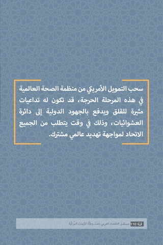 110‫ّﺑﺔ‬‫ﻛ‬‫ُﺭ‬‫ﻤ‬‫ﺍﻟ‬ ‫ﺍﻷﺯﻣﺎﺕ‬ ‫ﻭﻃﺄﺓ‬ ‫ﺗﺤﺖ‬ ‫ﺍﻟﻌﺮﺑﻲ‬ ‫ﺍﻻﻗﺘﺼﺎﺩ‬ ‫ﻣﺴﺘﻘﺒﻞ‬
‫العالمية‬‫الصحة‬‫منظمة‬‫من‬ ‫ي‬‫مريك‬‫أ‬‫ال‬‫التمويل‬‫سحب‬
‫تداعيات‬ ‫له‬ ‫تكون‬ ‫قد‬ ،‫الحرجة‬ ‫المرحلة‬ ‫هذه‬ ‫ي‬
‫ف‬�
‫دائرة‬ ‫إىل‬ ‫الدولية‬ ‫بالجهود‬ ‫ويدفع‬ ‫للقلق‬ ‫ة‬ ‫ي‬�‫مث‬
‫الجميع‬ ‫من‬ ‫يتطلب‬ ‫وقت‬ ‫ي‬
‫ف‬� ‫وذلك‬ ،‫العشوائيات‬
.‫ك‬ ‫ت‬�‫مش‬ ‫عالمي‬ ‫تهديد‬ ‫لمواجهة‬ ‫االتحاد‬
 