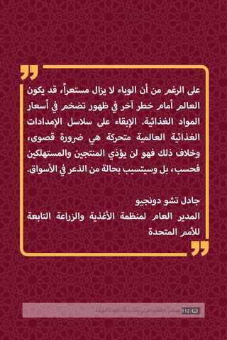 112‫ّﺑﺔ‬‫ﻛ‬‫ُﺭ‬‫ﻤ‬‫ﺍﻟ‬ ‫ﺍﻷﺯﻣﺎﺕ‬ ‫ﻭﻃﺄﺓ‬ ‫ﺗﺤﺖ‬ ‫ﺍﻟﻌﺮﺑﻲ‬ ‫ﺍﻻﻗﺘﺼﺎﺩ‬ ‫ﻣﺴﺘﻘﺒﻞ‬
‫يكون‬ ‫قد‬ ،ً‫ا‬‫ر‬‫مستع‬ ‫ال‬‫ز‬‫ي‬ ‫ال‬ ‫الوباء‬ ‫أن‬ ‫من‬ ‫الرغم‬ ‫عىل‬
‫أسعار‬ ‫ي‬
‫ف‬� ‫تضخم‬ ‫ظهور‬ ‫ي‬
‫ف‬� ‫آخر‬ ‫خطر‬ ‫أمام‬ ‫العالم‬
‫مدادات‬‫إ‬‫ال‬ ‫سالسل‬ ‫عىل‬ ‫بقاء‬‫إ‬‫ال‬ .‫الغذائية‬ ‫المواد‬
،‫قصوى‬ ‫ورة‬ ‫ض‬� ‫هي‬ ‫متحركة‬ ‫العالمية‬ ‫الغذائية‬
‫ن‬ ‫ي‬�‫والمستهلك‬ ‫ن‬ ‫ي‬�‫المنتج‬ ‫يؤذي‬ ‫لن‬ ‫فهو‬ ‫ذلك‬ ‫وخالف‬
.‫سواق‬‫أ‬‫ال‬ ‫ي‬
‫ف‬�‫الذعر‬‫من‬‫بحالة‬‫وسيتسبب‬‫بل‬،‫فحسب‬
‫دونجيو‬ ‫تشو‬ ‫جادل‬
‫التابعة‬ ‫والزراعة‬ ‫غذية‬‫أ‬‫ال‬ ‫لمنظمة‬ ‫العام‬ ‫المدير‬
‫المتحدة‬ ‫مم‬‫أ‬‫لل‬
“
“
 