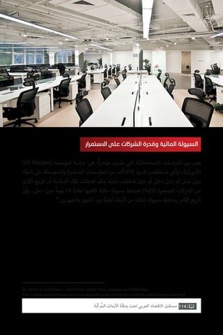 26. Farrell, D. and Wheat, C. (2016) Cash is King: Flows, Balances, and Buffer Days.
https://www.jpmorganchase.com/corporate/institute/document/jpmc-institute-small-business-report.pdf
)J.P. Morgan( ‫لمؤسسة‬ ‫اسة‬‫ر‬‫د‬ ‫هي‬ ،ً‫ا‬‫ر‬‫مؤخ‬ ‫ت‬ ‫ش‬�‫ن‬ ‫ي‬
‫ت‬�‫ال‬ ‫االستقصائية‬ ‫اسات‬‫ر‬‫الد‬ ‫ن‬ ‫ي‬�‫ب‬ ‫ومن‬
‫البقاء‬ ‫عىل‬ ‫والمتوسطة‬ ‫ة‬ ‫ي‬�‫الصغ‬ ‫المؤسسات‬ ‫من‬ ‫ألف‬ 579 ‫قدرة‬ ‫استطلعت‬ ‫ي‬
‫ت‬�‫وال‬ ،‫مريكية‬‫أ‬‫ال‬
‫ن‬�‫د‬‫أ‬‫ال‬ ‫الربع‬ ‫أن‬ ‫اسة‬‫ر‬‫الد‬ ‫تلك‬ ‫الحظت‬ ‫وقد‬ .‫مالية‬ ‫تدفقات‬ ‫دون‬ ‫أو‬ ‫دخل‬ ‫دون‬ ‫أو‬ ‫عمل‬ ‫دون‬
‫وأن‬ ،‫دخل‬ ‫دون‬ ً‫ا‬‫يوم‬ 13 ‫ة‬ ‫ت‬�‫لف‬ ‫تكفيها‬ ‫مالية‬ ‫بسيولة‬ ‫تحتفظ‬ )%25( ‫ة‬ ‫ي‬�‫الصغ‬ ‫كات‬ ‫ش‬�‫ال‬ ‫من‬
26
.‫والشهرين‬ ‫الشهر‬ ‫ن‬ ‫ي‬�‫ب‬ ‫ة‬ ‫ت‬�‫لف‬ ‫البقاء‬ ‫من‬ ‫تمكنه‬ ‫بسيولة‬ ‫يحتفظ‬ ‫خر‬‫آ‬‫ال‬ ‫الربع‬
‫االستمرار‬ ‫على‬ ‫الشراكت‬ ‫وقدرة‬ ‫المالية‬ ‫السيولة‬
114‫ّﺑﺔ‬‫ﻛ‬‫ُﺭ‬‫ﻤ‬‫ﺍﻟ‬ ‫ﺍﻷﺯﻣﺎﺕ‬ ‫ﻭﻃﺄﺓ‬ ‫ﺗﺤﺖ‬ ‫ﺍﻟﻌﺮﺑﻲ‬ ‫ﺍﻻﻗﺘﺼﺎﺩ‬ ‫ﻣﺴﺘﻘﺒﻞ‬
 