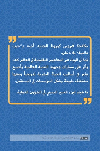 ‫بـ”حرب‬ ‫أشبه‬ ‫الجديد‬ ‫كورونا‬ ‫وس‬ ‫ي‬�‫ف‬ ‫مكافحة‬
.‫دخان‬ ‫بال‬ ”‫عالمية‬
،‫كله‬‫العالم‬ ‫ي‬
‫ف‬�‫التقليدية‬‫المفاهيم‬ ‫ي‬�‫غ‬‫الوباء‬‫أن‬‫كما‬
‫وأصبح‬ ‫العالمية‬ ‫التنمية‬ ‫وجهود‬ ‫مسارات‬ ‫عىل‬ ‫وأثر‬
‫ومعها‬ ً‫ا‬‫تدريجي‬ ‫ية‬ ‫ش‬�‫الب‬ ‫الحياة‬ ‫أساليب‬ ‫ي‬
‫ف‬� ‫ي‬�‫يغ‬
.‫المستقبل‬ ‫ي‬
‫ف‬� ‫المؤسسات‬ ‫وشكل‬ ‫طبيعة‬ ‫ستختلف‬
.‫الدولية‬ ‫الشؤون‬ ‫ي‬
‫ف‬� ‫ي‬
‫ن‬�‫الصي‬ ‫ي‬�‫الخب‬ ، ‫ن‬ ‫ي‬�‫ل‬ ‫شياو‬ ‫ما‬
116‫ّﺑﺔ‬‫ﻛ‬‫ُﺭ‬‫ﻤ‬‫ﺍﻟ‬ ‫ﺍﻷﺯﻣﺎﺕ‬ ‫ﻭﻃﺄﺓ‬ ‫ﺗﺤﺖ‬ ‫ﺍﻟﻌﺮﺑﻲ‬ ‫ﺍﻻﻗﺘﺼﺎﺩ‬ ‫ﻣﺴﺘﻘﺒﻞ‬
“
“
 